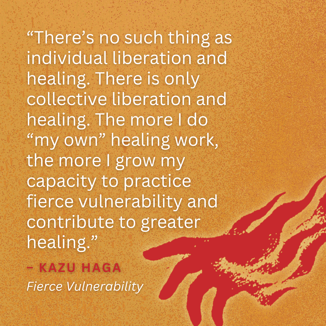 “There’s no such thing as individual liberation and healing. There is only collective liberation and healing. The more I do “my own” healing work, the more I grow my capacity to practice fierce vulnerability and contribute to greater healing.” – KAZU HAGA